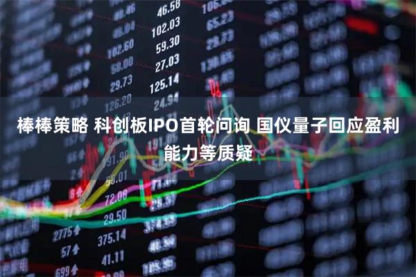 棒棒策略 科创板IPO首轮问询 国仪量子回应盈利能力等质疑