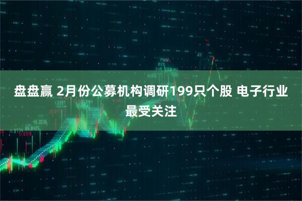 盘盘赢 2月份公募机构调研199只个股 电子行业最受关注