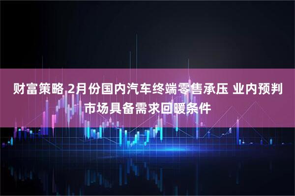 财富策略 2月份国内汽车终端零售承压 业内预判市场具备需求回暖条件