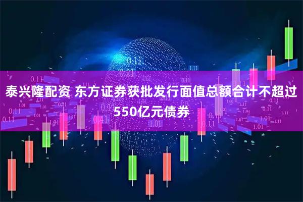 泰兴隆配资 东方证券获批发行面值总额合计不超过550亿元债券