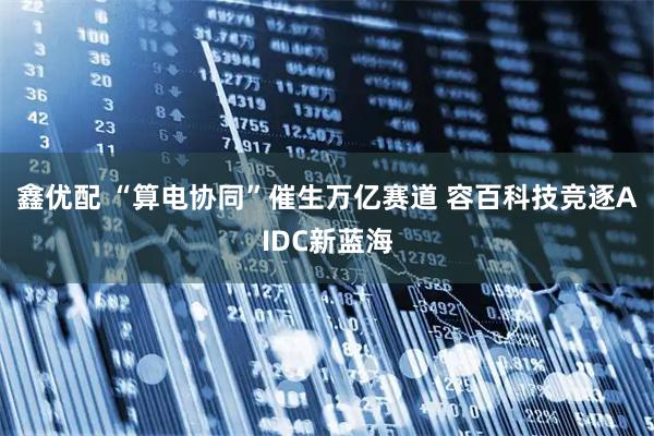 鑫优配 “算电协同”催生万亿赛道 容百科技竞逐AIDC新蓝海