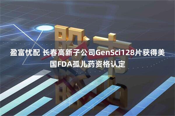 盈富忧配 长春高新子公司GenSci128片获得美国FDA孤儿药资格认定