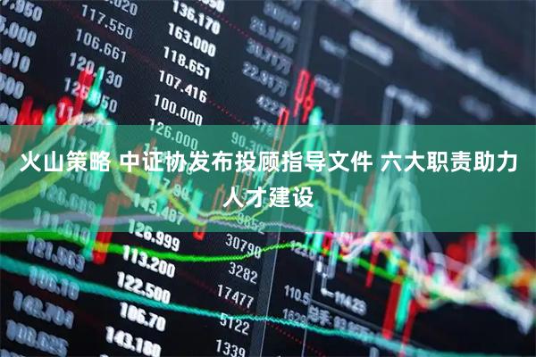 火山策略 中证协发布投顾指导文件 六大职责助力人才建设