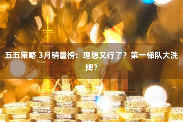五五策略 3月销量榜：理想又行了？第一梯队大洗牌？