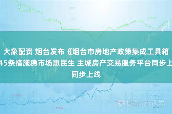 大象配资 烟台发布《烟台市房地产政策集成工具箱》45条措施稳市场惠民生 主城房产交易服务平台同步上线