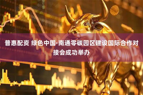 普惠配资 绿色中国·南通零碳园区建设国际合作对接会成功举办