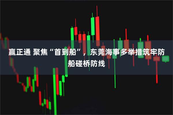 赢正通 聚焦“首到船”，东莞海事多举措筑牢防船碰桥防线