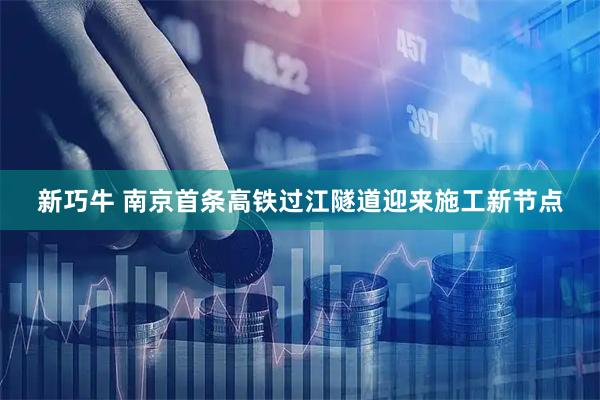 新巧牛 南京首条高铁过江隧道迎来施工新节点