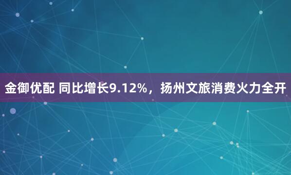 金御优配 同比增长9.12%，扬州文旅消费火力全开