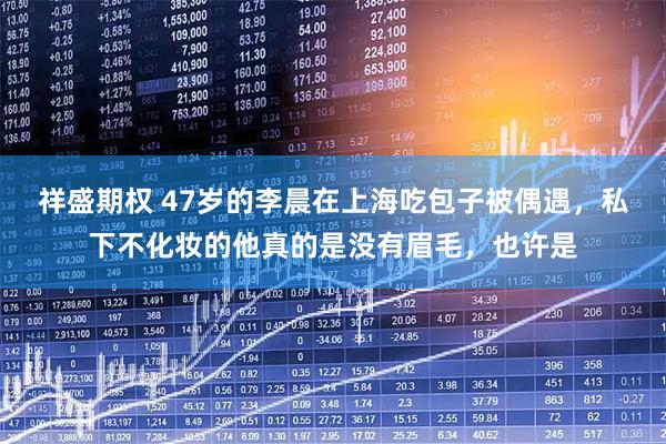 祥盛期权 47岁的李晨在上海吃包子被偶遇，私下不化妆的他真的是没有眉毛，也许是