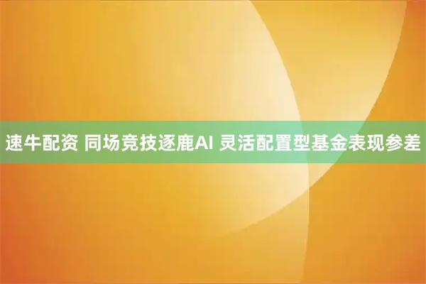 速牛配资 同场竞技逐鹿AI 灵活配置型基金表现参差