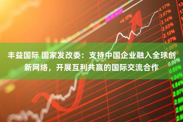 丰益国际 国家发改委：支持中国企业融入全球创新网络，开展互利共赢的国际交流合作