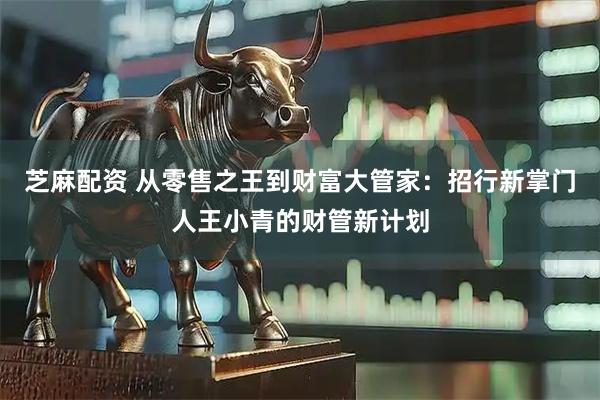芝麻配资 从零售之王到财富大管家：招行新掌门人王小青的财管新计划