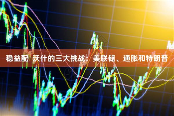 稳益配  沃什的三大挑战：美联储、通胀和特朗普