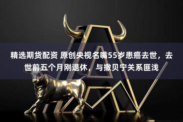 精选期货配资 原创央视名嘴55岁患癌去世，去世前五个月刚退休，与撒贝宁关系匪浅