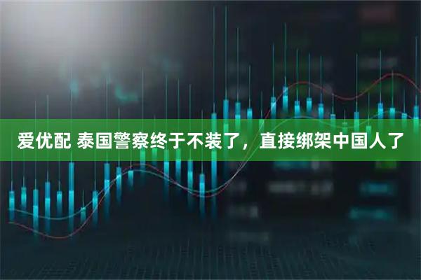 爱优配 泰国警察终于不装了，直接绑架中国人了