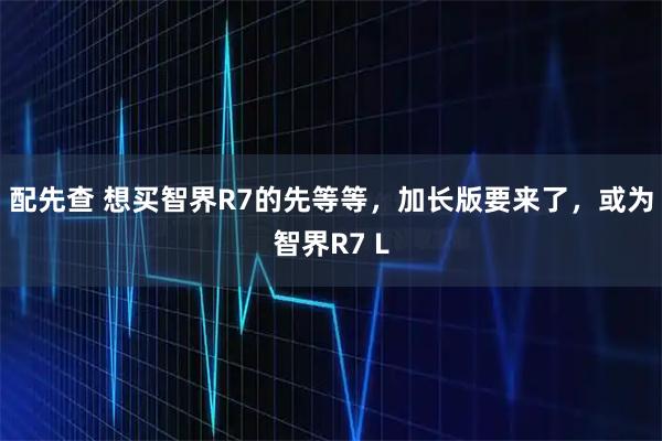 配先查 想买智界R7的先等等，加长版要来了，或为智界R7 L