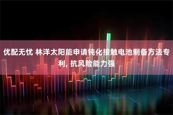 优配无忧 林洋太阳能申请钝化接触电池制备方法专利, 抗风险能力强