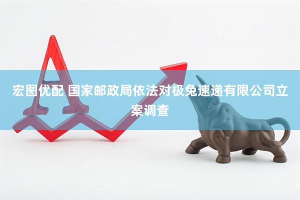 宏图优配 国家邮政局依法对极兔速递有限公司立案调查