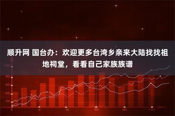 顺升网 国台办：欢迎更多台湾乡亲来大陆找找祖地祠堂，看看自己家族族谱