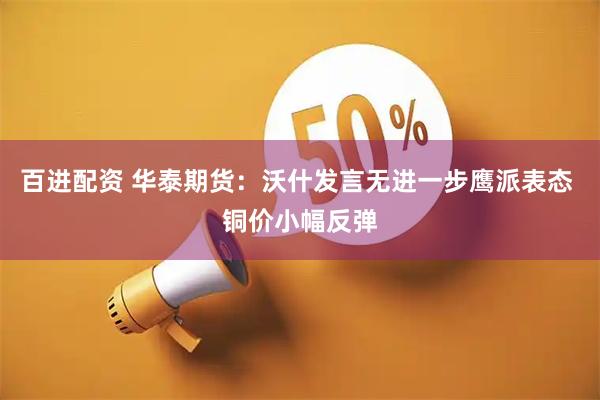 百进配资 华泰期货：沃什发言无进一步鹰派表态 铜价小幅反弹