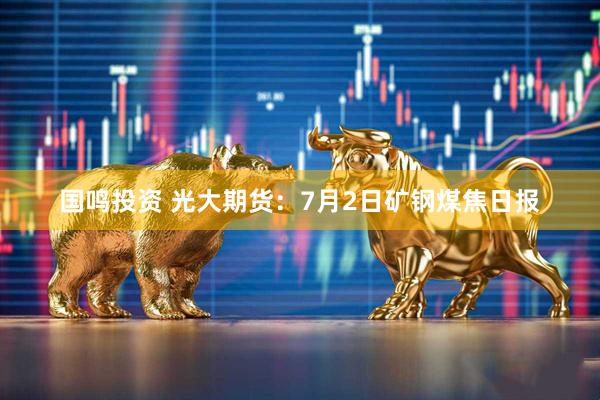 国鸣投资 光大期货：7月2日矿钢煤焦日报