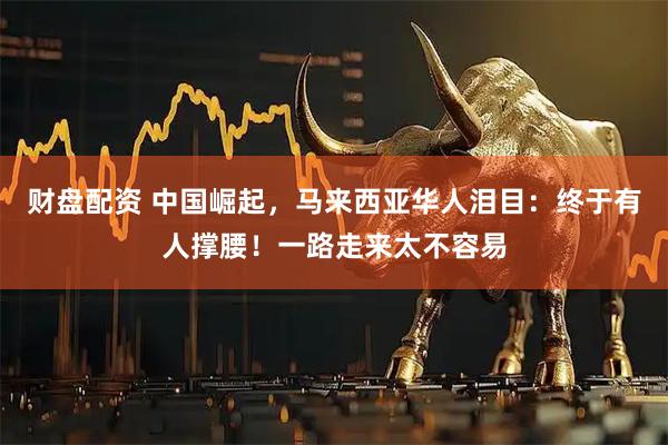 财盘配资 中国崛起，马来西亚华人泪目：终于有人撑腰！一路走来太不容易