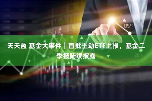 天天盈 基金大事件｜首批主动ETF上报，基金二季报陆续披露