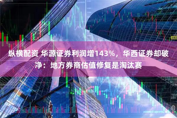 纵横配资 华源证券利润增143%，华西证券却破净：地方券商估值修复是淘汰赛