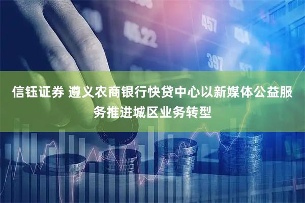 信钰证券 遵义农商银行快贷中心以新媒体公益服务推进城区业务转型