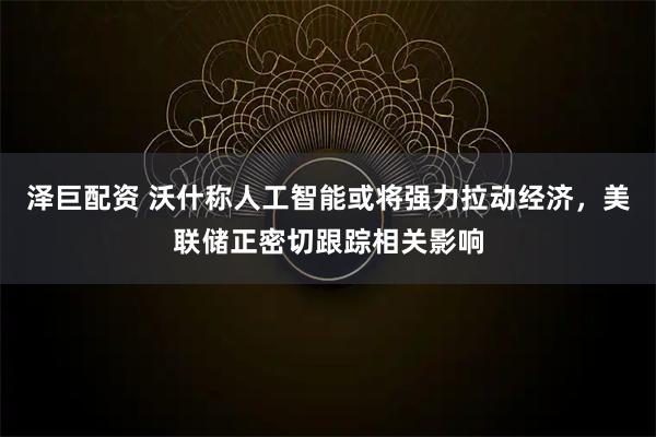 泽巨配资 沃什称人工智能或将强力拉动经济，美联储正密切跟踪相关影响