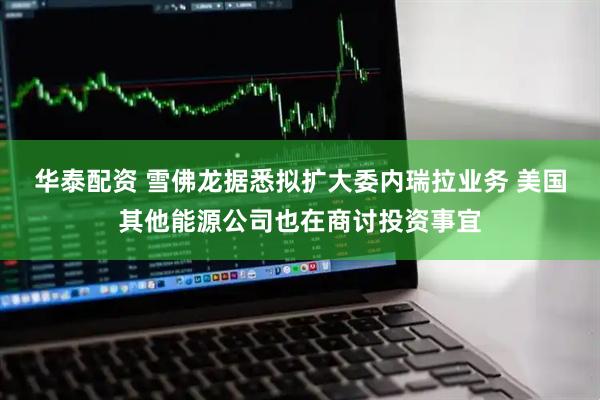 华泰配资 雪佛龙据悉拟扩大委内瑞拉业务 美国其他能源公司也在商讨投资事宜