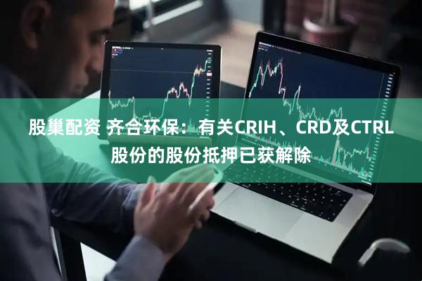 股巢配资 齐合环保：有关CRIH、CRD及CTRL股份的股份抵押已获解除